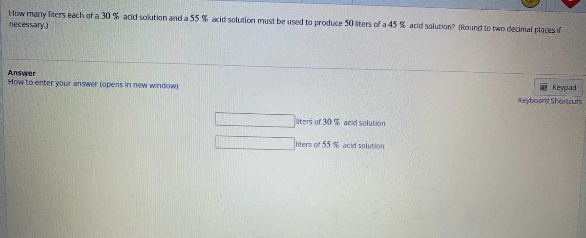 How many liters each of a 30 % acid solution and a 55 % acid solution must be used to produce 50 liters of a 45 % acid solution? (Round to two decimal places if
necessary.)
Answer
How to enter your answer (opens in new window)
liters of 30% acid solution
liters of 55 % acid solution.
Keypad
Keyboard Shortcuts