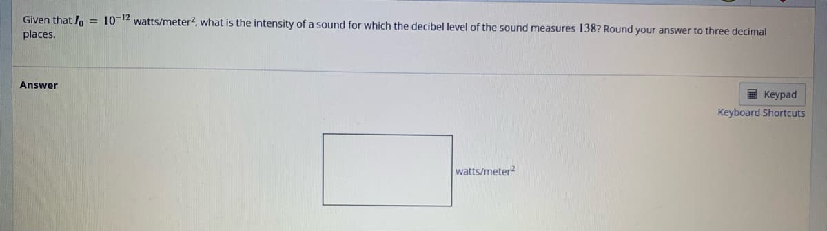 Given that lo = 10-12 watts/meter², what is the intensity of a sound for which the decibel level of the sound measures 138? Round your answer to three decimal
places.
Answer
watts/meter2
Keypad
Keyboard Shortcuts