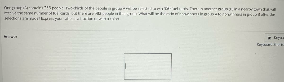 One group (A) contains 255 people. Two-thirds of the people in group A will be selected to win $50 fuel cards. There is another group (B) in a nearby town that will
receive the same number of fuel cards, but there are 382 people in that group. What will be the ratio of nonwinners in group A to nonwinners in group B after the
selections are made? Express your ratio as a fraction or with a colon.
Answer
Keypa
Keyboard Shortc