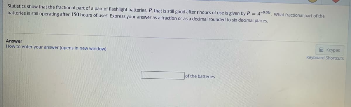 Statistics show that the fractional part of a pair of flashlight batteries, P, that is still good after thours of use is given by P = 4-0.02. What fractional part of the
batteries is still operating after 150 hours of use? Express your answer as a fraction or as a decimal rounded to six decimal places.
Answer
How to enter your answer (opens in new window)
of the batteries
Keypad
Keyboard Shortcuts