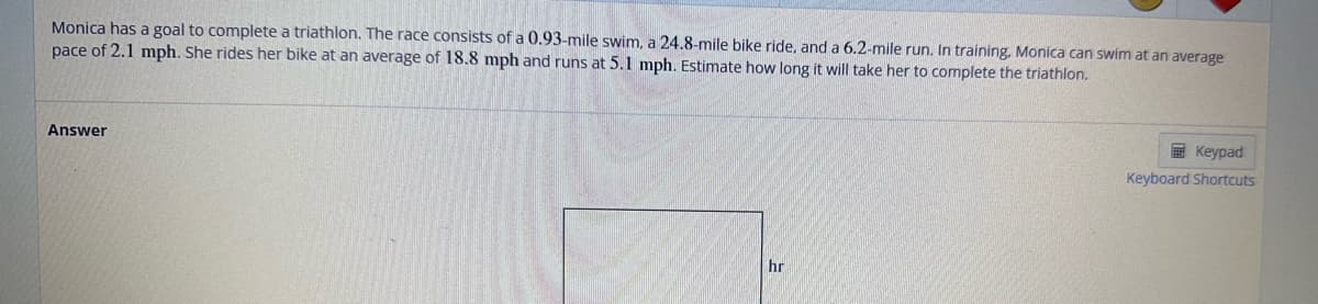 Monica has a goal to complete a triathlon. The race consists of a 0.93-mile swim, a 24.8-mile bike ride, and a 6.2-mile run. In training. Monica can swim at an average
pace of 2.1 mph. She rides her bike at an average of 18.8 mph and runs at 5.1 mph. Estimate how long it will take her to complete the triathlon.
Answer
hr
Keypad
Keyboard Shortcuts