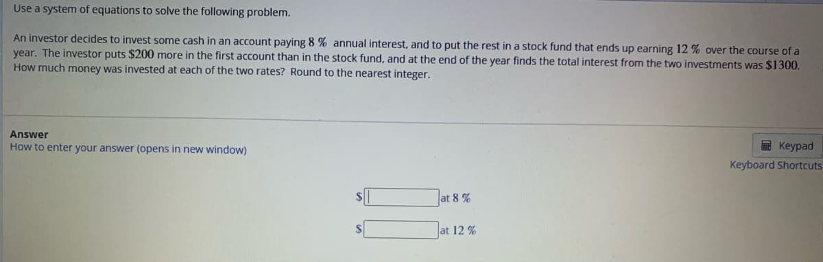 Use a system of equations to solve the following problem.
An investor decides to invest some cash in an account paying 8 % annual interest, and to put the rest in a stock fund that ends up earning 12 % over the course of a
year. The investor puts $200 more in the first account than in the stock fund, and at the end of the year finds the total interest from the two investments was $1300.
How much money was invested at each of the two rates? Round to the nearest integer.
Answer
How to enter your answer (opens in new window)
$
at 8%
at 12%
Keypad
Keyboard Shortcuts