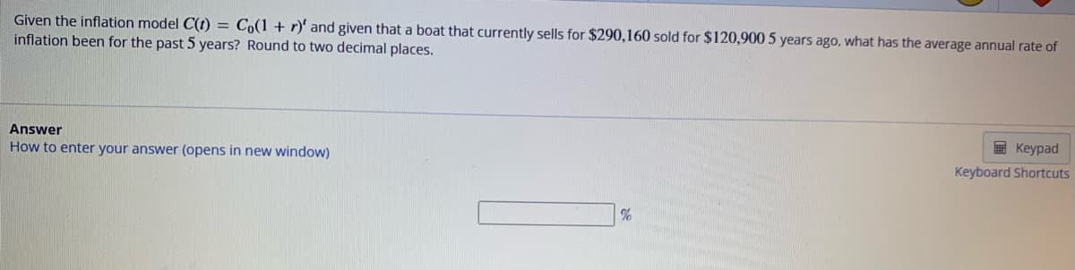 Given the inflation model C(t) = Co(1 + r)' and given that a boat that currently sells for $290,160 sold for $120,900 5 years ago, what has the average annual rate of
inflation been for the past 5 years? Round to two decimal places.
Answer
How to enter your answer (opens in new window)
%
Keypad
Keyboard Shortcuts