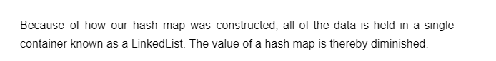 Because of how our hash map was constructed, all of the data is held in a single
container known as a LinkedList. The value of a hash map is thereby diminished.