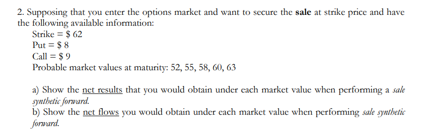 2. Supposing that you enter the options market and want to secure the sale at strike price and have
the following available information:
Strike = $ 62
Put = $ 8
Call = $ 9
Probable market values at maturity: 52, 55, 58, 60, 63
a) Show the net results that you would obtain under each market value when performing a sale
synthetic forward.
b) Show the net flows you would obtain under each market value when performing sale synthetic
forward.
