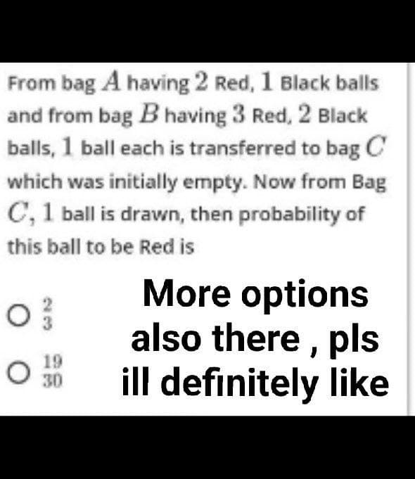 From bag A having 2 Red, 1 Black balls
and from bag B having 3 Red, 2 Black
balls, 1 ball each is transferred to bag C
which was initially empty. Now from Bag
C, 1 ball is drawn, then probability of
this ball to be Red is
O
19
O 30
More options
also there, pls
ill definitely like