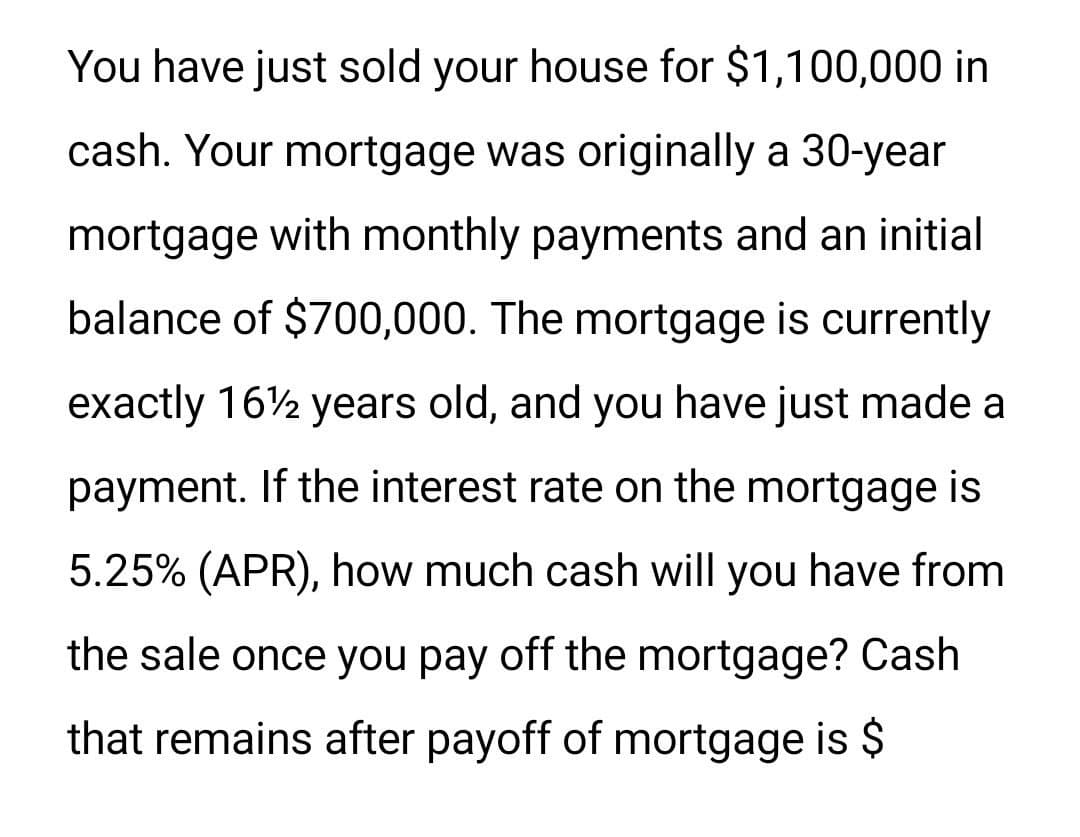 You have just sold your house for $1,100,000 in
cash. Your mortgage was originally a 30-year
mortgage with monthly payments and an initial
balance of $700,000. The mortgage is currently
exactly 16½ years old, and you have just made a
payment. If the interest rate on the mortgage is
5.25% (APR), how much cash will you have from
the sale once you pay off the mortgage? Cash
that remains after payoff of mortgage is $