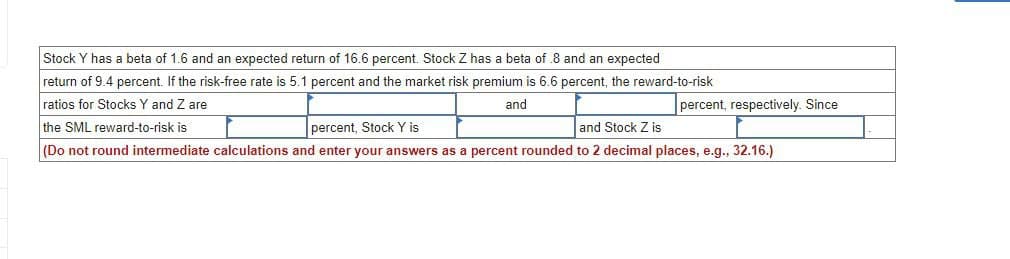 Stock Y has a beta of 1.6 and an expected return of 16.6 percent. Stock Z has a beta of 8 and an expected
return of 9.4 percent. If the risk-free rate is 5.1 percent and the market risk premium is 6.6 percent, the reward-to-risk
ratios for Stocks Y and Z are
percent, respectively. Since
and
the SML reward-to-risk is
percent, Stock Y is
and Stock Z is
(Do not round intermediate calculations and enter your answers as a percent rounded to 2 decimal places, e.g., 32.16.)