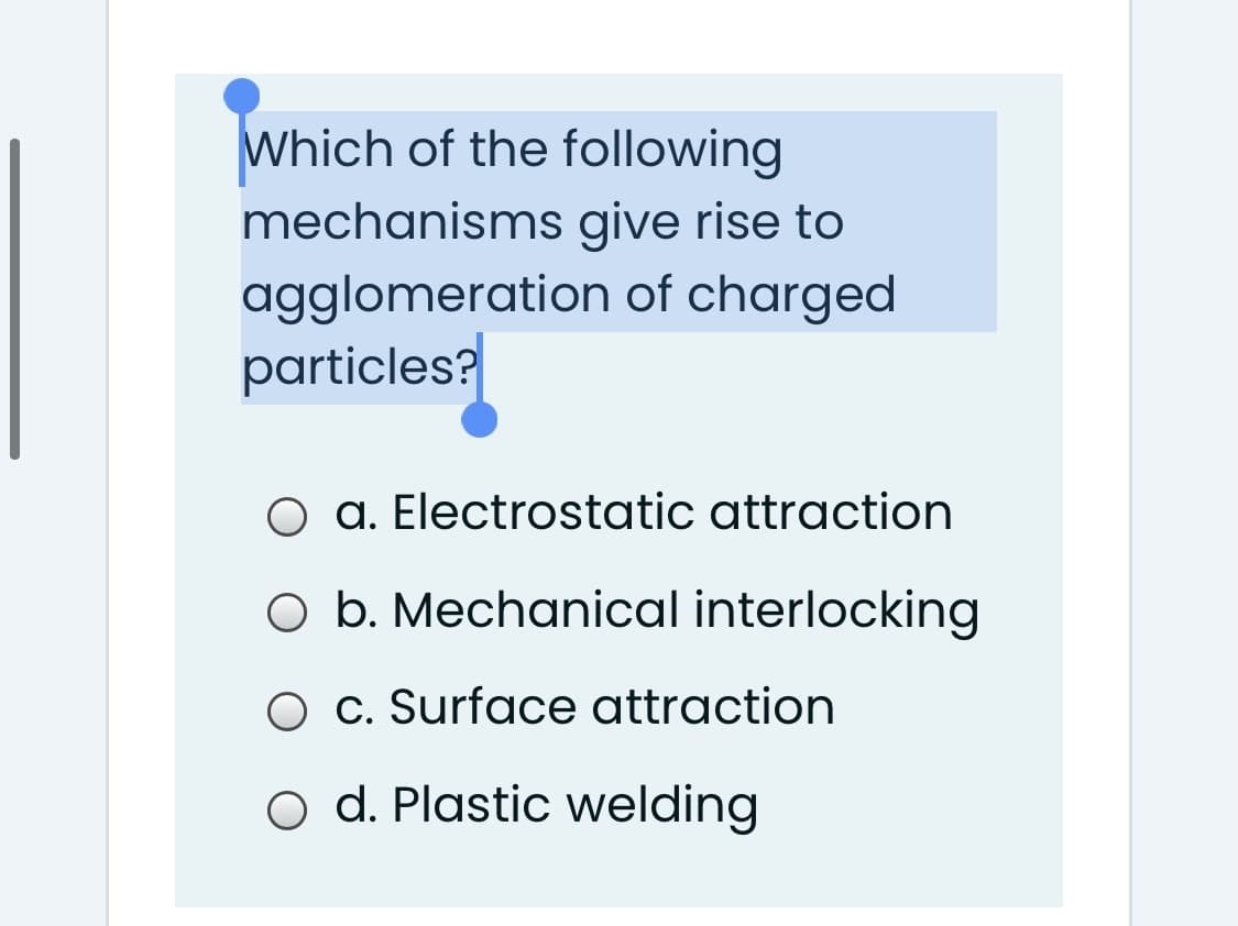 Which of the following
mechanisms give rise to
agglomeration of charged
particles?
O a. Electrostatic attraction
O b. Mechanical interlocking
O c. Surface attraction
o d. Plastic welding
