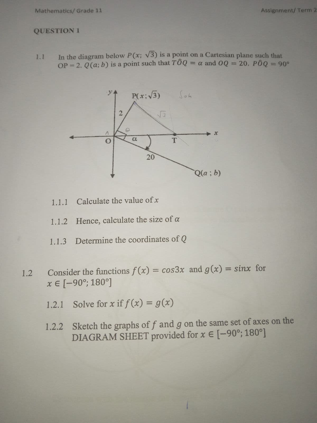 1.2
Mathematics/Grade 11
QUESTION 1
1.1
Assignment/Term 2
In the diagram below P(x; √3) is a point on a Cartesian plane such that
OP 2. Q(a; b) is a point such that TÔQ = α and OQ = 20. PÔQ = 90°
2
P(x:√√3)
Soh
√3
a
20
T
1.1.1 Calculate the value of x
1.1.2 Hence, calculate the size of a
1.1.3 Determine the coordinates of Q
Q(a; b)
Consider the functions f(x) = cos3x and g(x) = sinx for
x = [-90°; 180°]
1.2.1 Solve for x if f(x) = g(x)
1.2.2 Sketch the graphs of ƒ and g on the same set of axes on the
DIAGRAM SHEET provided for x = [-90°; 180°]