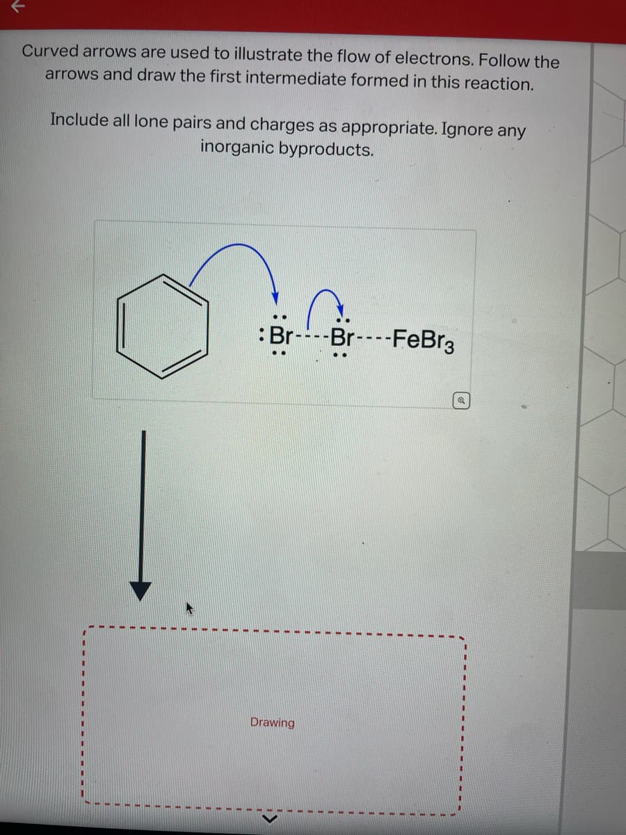 Curved arrows are used to illustrate the flow of electrons. Follow the
arrows and draw the first intermediate formed in this reaction.
Include all lone pairs and charges as appropriate. Ignore any
inorganic byproducts.
Br
Drawing
-Br---- FeBr3
Q