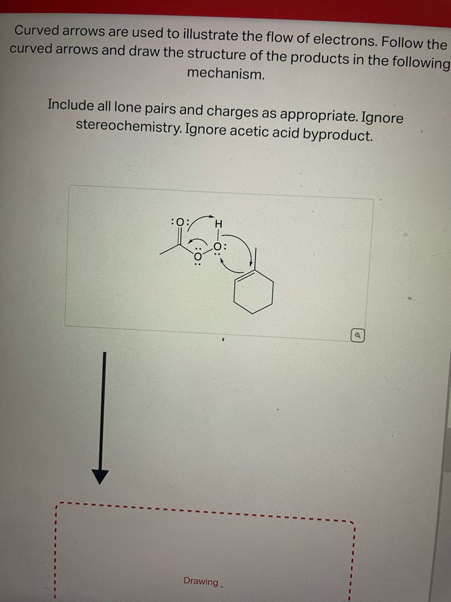 Curved arrows are used to illustrate the flow of electrons. Follow the
curved arrows and draw the structure of the products in the following
mechanism.
Include all lone pairs and charges as appropriate. Ignore
stereochemistry. Ignore acetic acid byproduct.
:O:
H
Drawing
Q