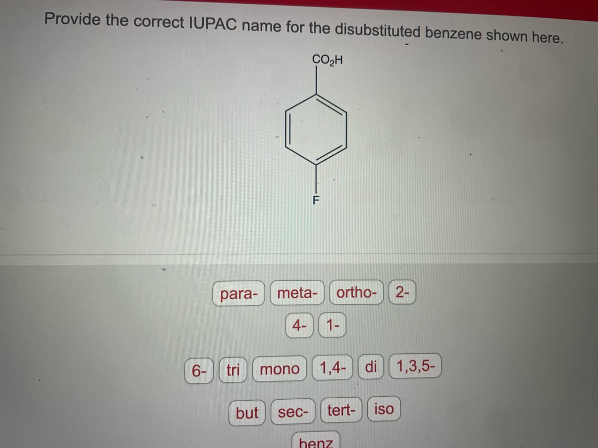 Provide the correct IUPAC name for the disubstituted benzene shown here.
CO₂H
6-
para- meta- ortho- 2-
4- 1-
F
tri mono 1,4- di 1,3,5-
but
sec-
tert- iso
benz
