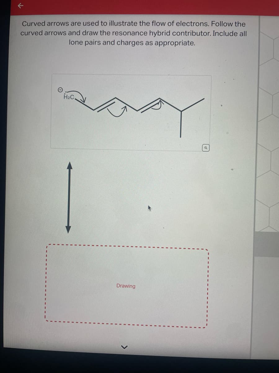 Curved arrows are used to illustrate the flow of electrons. Follow the
curved arrows and draw the resonance hybrid contributor. Include all
lone pairs and charges as appropriate.
H₂C.
Drawing
ब