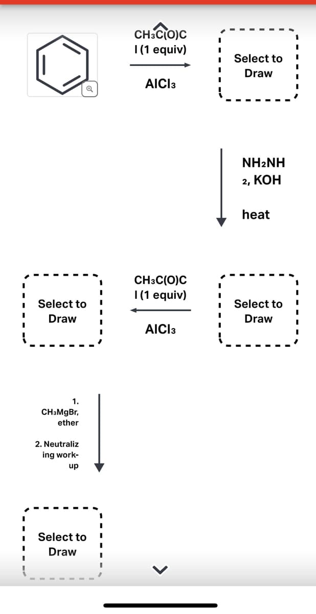 [1]
Select to
Draw
1.
CH3MgBr,
ether
2. Neutraliz
ing work-
up
Select to
Draw
I
CH3C(O)C
I(1 equiv)
AICI 3
CH3C(O)C
I (1 equiv)
AICI 3
Select to
Draw
NHANH
2, KOH
heat
Select to
Draw