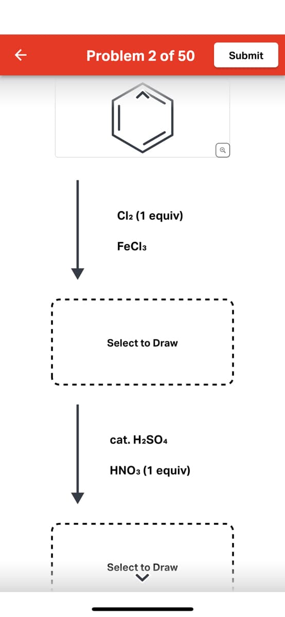 Problem 2 of 50
Cl2 (1 equiv)
FeCl3
Select to Draw
cat. H₂SO4
HNO3 (1 equiv)
Select to Draw
Q
Submit