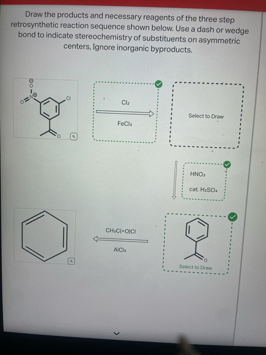 Draw the products and necessary reagents of the three step
retrosynthetic reaction sequence shown below. Use a dash or wedge
bond to indicate stereochemistry of substituents on asymmetric
centers, Ignore inorganic byproducts.
0=40
Cl₂
FeCl3
CH3C(=O)CI
AICI 3
Select to Draw
HNO3
cat. H2SO4
O
Select to Draw