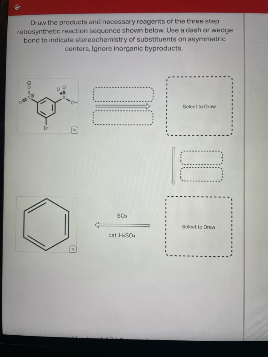 Draw the products and necessary reagents of the three step
retrosynthetic reaction sequence shown below. Use a dash or wedge
bond to indicate stereochemistry of substituents on asymmetric
centers, Ignore inorganic byproducts.
0=40
Br
OH
SO3
cat. H2SO4
Select to Draw
10
Select to Draw