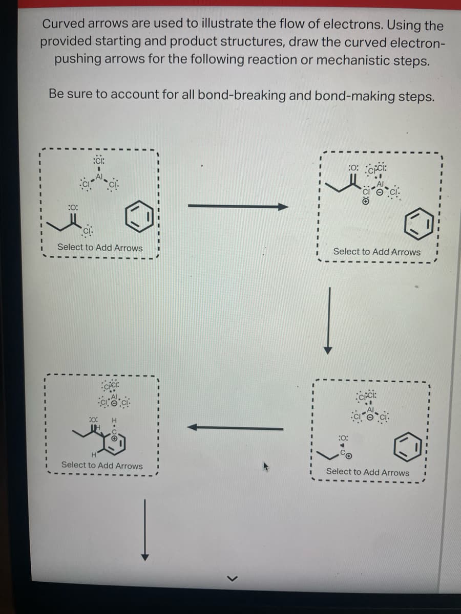 Curved arrows are used to illustrate the flow of electrons. Using the
provided starting and product structures, draw the curved electron-
pushing arrows for the following reaction or mechanistic steps.
Be sure to account for all bond-breaking and bond-making steps.
:O:
Select to Add Arrows
Select to Add Arrows
:0: CICI:
Select to Add Arrows
:0:
Select to Add Arrows