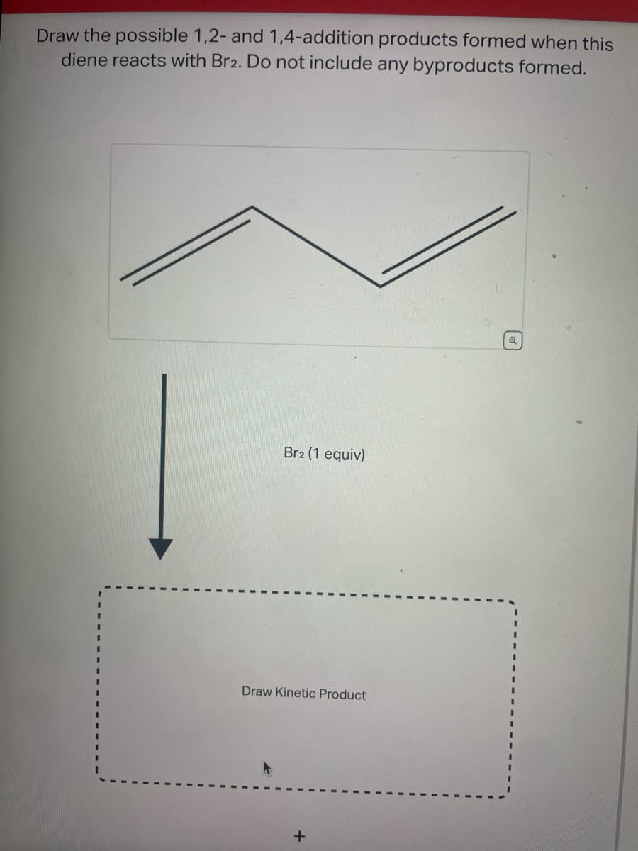 Draw the possible 1,2- and 1,4-addition products formed when this
diene reacts with Br2. Do not include any byproducts formed.
Br2 (1 equiv)
Draw Kinetic Product
+