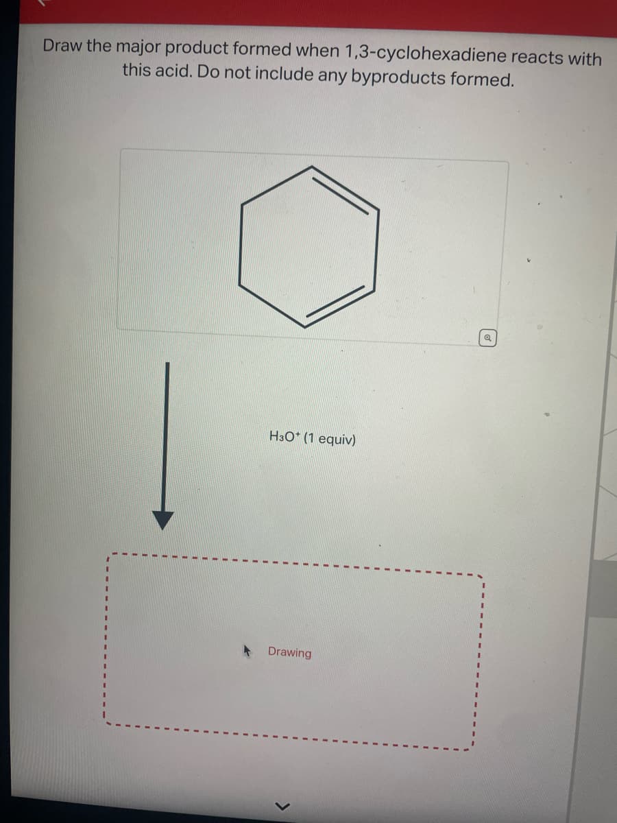 Draw the major product formed when 1,3-cyclohexadiene reacts with
this acid. Do not include any byproducts formed.
H3O+ (1 equiv)
Drawing
Q