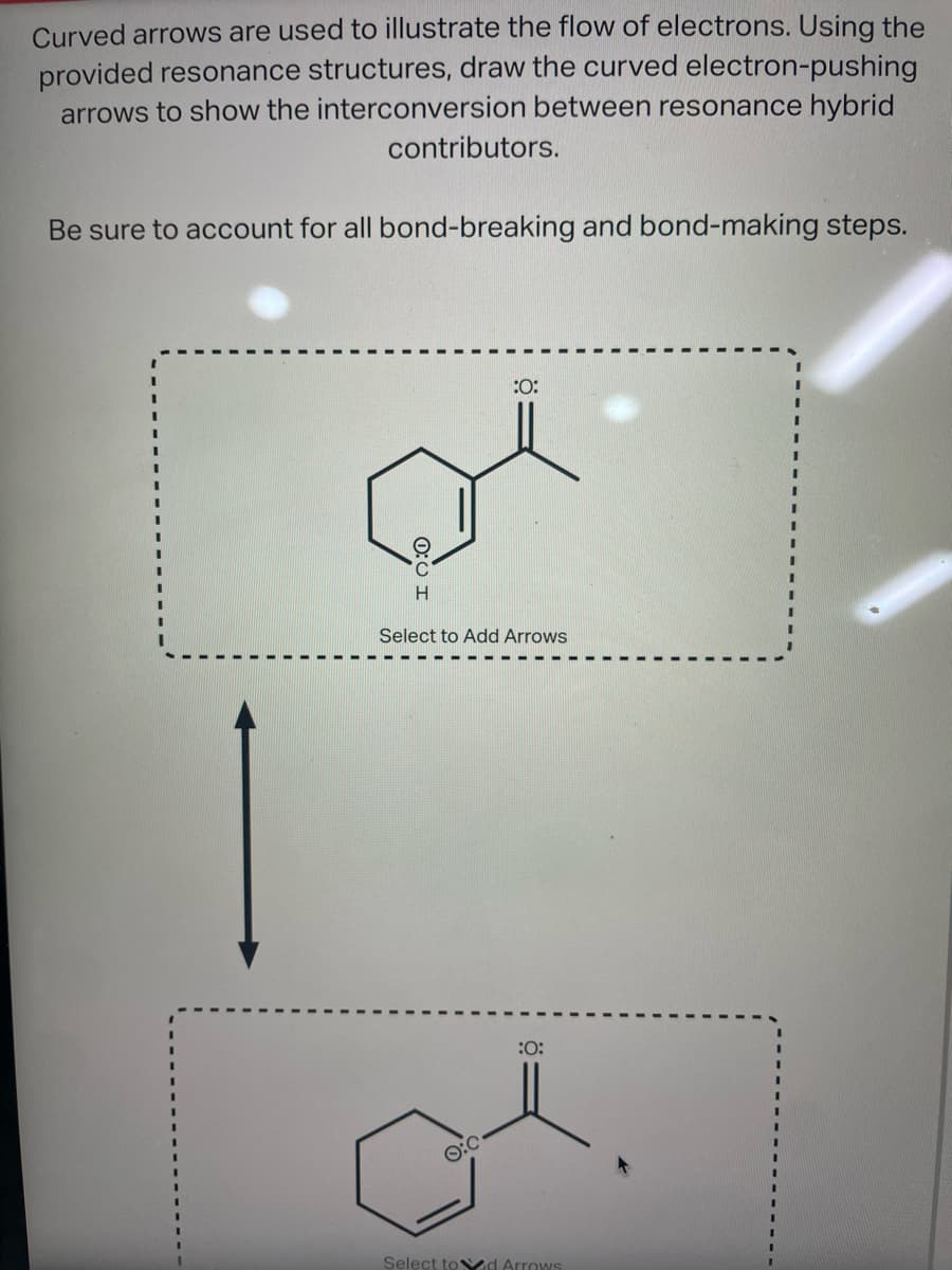 Curved arrows are used to illustrate the flow of electrons. Using the
provided resonance structures, draw the curved electron-pushing
arrows to show the interconversion between resonance hybrid
contributors.
Be sure to account for all bond-breaking and bond-making steps.
H
:0:
Select to Add Arrows
:0:
Select tod Arrows