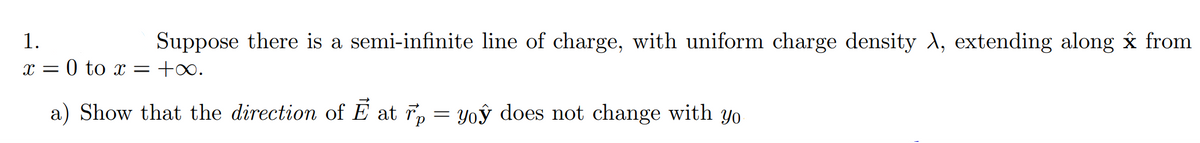 1.
Suppose there is a semi-infinite line of charge, with uniform charge density A, extending along x from
x = 0 to x = +∞.
a) Show that the direction of E at r, = Yoỷ does not change with yo
