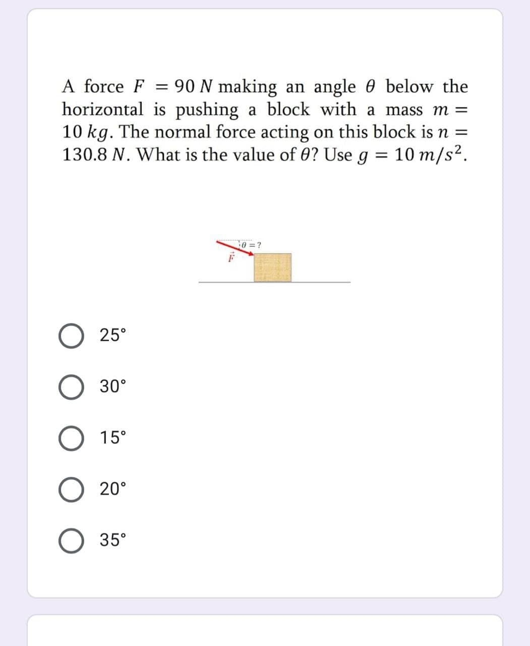 A force F = 90 N making an angle 0 below the
horizontal is pushing a block with a mass m =
10 kg. The normal force acting on this block is n :
130.8 N. What is the value of 0? Use g = 10 m/s².
0 = ?
25°
30°
15°
20°
35°
