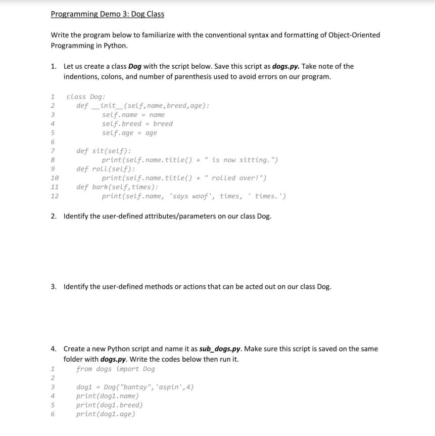 Programming Demo 3: Dog Class
Write the program below to familiarize with the conventional syntax and formatting of Object-Oriented
Programming in Python.
1. Let us create a class Dog with the script below. Save this script as dogs.py. Take note of the
indentions, colons, and number of parenthesis used to avoid errors on our program.
12345678
3
9
10
11
12
class Dog:
definit_(self, name, breed, age):
self.name = name
self.breed breed
=
self.age = age
def sit(self):
print (self.name.title() + is now sitting.")
123456
def roll(self):
"
print (self.name.title() + rolled over!")
def bark(self, times):
print (self.name, 'says woof', times, times.')
2. Identify the user-defined attributes/parameters on our class Dog.
"
3. Identify the user-defined methods or actions that can be acted out on our class Dog.
4. Create a new Python script and name it as sub_dogs.py. Make sure this script is saved on the same
folder with dogs.py. Write the codes below then run it.
from dogs import Dog
dog1= Dog("bantay", "aspin',4)
print (dog1.name)
print (dog1. breed)
print (dog1.age)