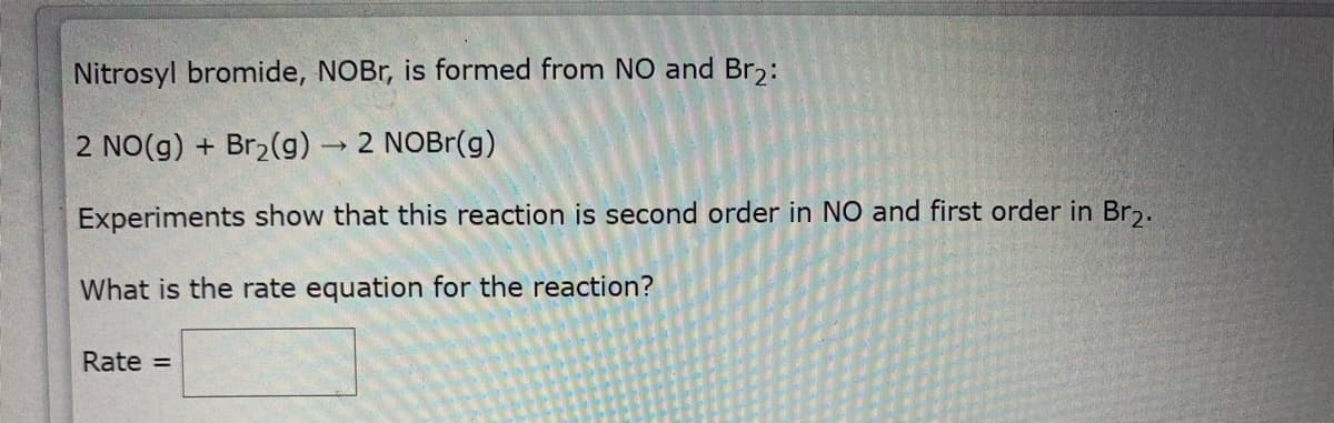 Nitrosyl bromide, NOBr, is formed from NO and Br2:
2 NO(g) + Br2(g) 2 NOBR(g)
Experiments show that this reaction is second order in NO and first order in Br.
What is the rate equation for the reaction?
Rate =
