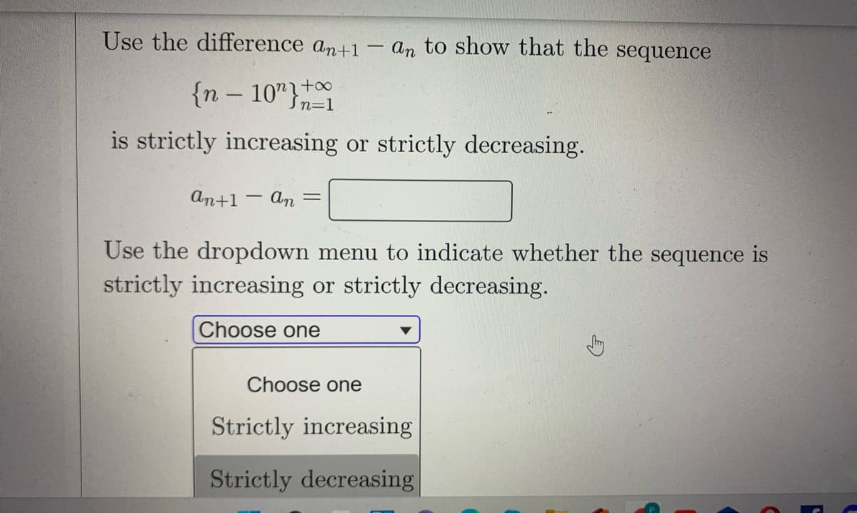 Use the difference an+1 - an to show that the sequence
{n – 10"}t0
Sn=1
is strictly increasing or strictly decreasing.
An+1 – An
Use the dropdown menu to indicate whether the sequence is
strictly increasing or strictly decreasing.
Choose one
Choose one
Strictly increasing
Strictly decreasing
