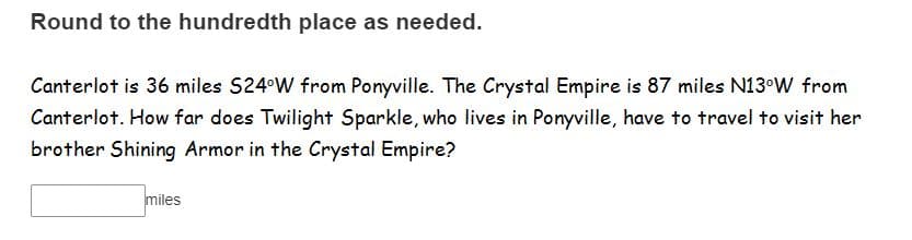 Round to the hundredth place as needed.
Canterlot is 36 miles S24°W from Ponyville. The Crystal Empire is 87 miles N13°W from
Canterlot. How far does Twilight Sparkle, who lives in Ponyville, have to travel to visit her
brother Shining Armor in the Crystal Empire?
miles
