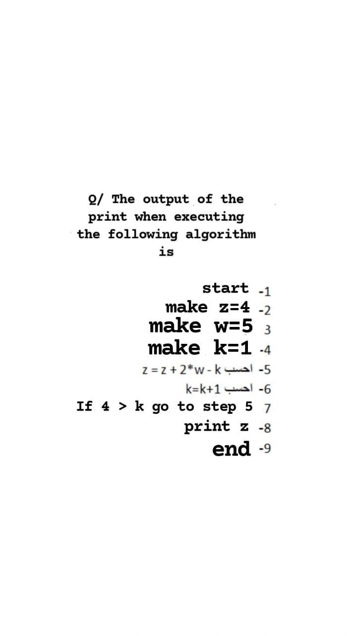 2/ The output of the
print when executing
the following algorithm
is
start -1
make z=4 -2
make w=5
make k=1 -4
Z = z +2*w-k al -5
k=k+1 al -6
If 4 > k go to step 5 7
print z -8
end -9
