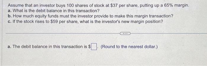 Assume that an investor buys 100 shares of stock at $37 per share, putting up a 65% margin.
a. What is the debit balance in this transaction?
b. How much equity funds must the investor provide to make this margin transaction?
c. If the stock rises to $59 per share, what is the investor's new margin position?
a. The debit balance in this transaction is $
***
(Round to the nearest dollar.)