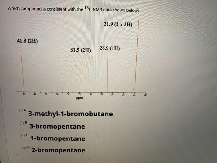 Which compound is consistent with the 13C-NMR data shown below?
21.9 (2 x 3H)
41.8 (2H)
31.5 (2H)
26.9 (1H)
ppm
O A.
3-methyl-1-bromobutane
O B.
3-bromopentane
OC.
1-bromopentane
OD.
2-bromopentane
