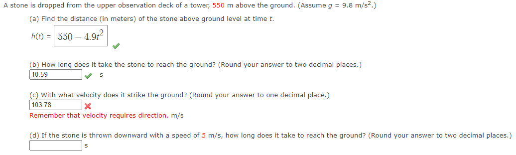 A stone is dropped from the upper observation deck of a tower, 550 m above the ground. (Assume g = 9.8 m/s².)
(a) Find the distance (in meters) of the stone above ground level at time t.
h(t) = 550 - 4.91²
(b) How long does it take the stone to reach the ground? (Round your answer to two decimal places.)
10.59
S
(c) with what velocity does it strike the ground? (Round your answer to one decimal place.)
103.78
x
Remember that velocity requires direction. m/s
(d) If the stone is thrown downward with a speed of 5 m/s, how long does it take to reach the ground? (Round your answer to two decimal places.)
