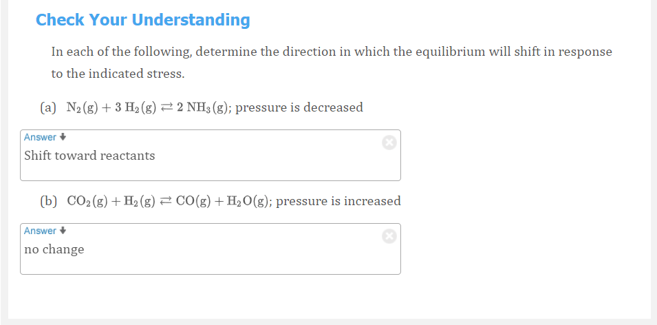 Check Your Understanding
In each of the following, determine the direction in which the equilibrium will shift in response
to the indicated stress.
(a) N2 (g) + 3 H2 (g) 2 2 NH3 (g); pressure is decreased
Answer +
Shift toward reactants
(b) CO2(g)+ H2 (g) 2 CO(g) +H2O(g); pressure is increased
Answer
no change
