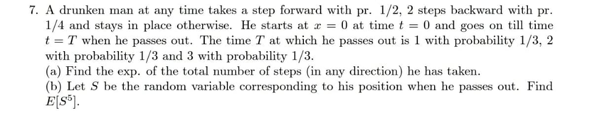 7. A drunken man at any time takes a step forward with pr. 1/2, 2 steps backward with pr.
1/4 and stays in place otherwise. He starts at x = 0 at time t = 0 and goes on till time
t = T when he passes out. The time T at which he passes out is 1 with probability 1/3, 2
with probability 1/3 and 3 with probability 1/3.
(a) Find the exp. of the total number of steps (in any direction) he has taken.
(b) Let S be the random variable corresponding to his position when he passes out. Find
E[S®J.
