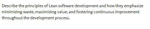 Describe the principles of Lean software development and how they emphasize
minimizing waste, maximizing value, and fostering continuous improvement
throughout the development process.