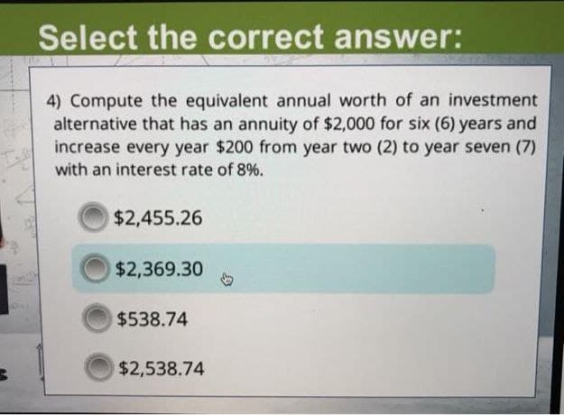 Select the correct answer:
4) Compute the equivalent annual worth of an investment
alternative that has an annuity of $2,000 for six (6) years and
increase every year $200 from year two (2) to year seven (7)
with an interest rate of 8%.
$2,455.26
$2,369.30
$538.74
$2,538.74