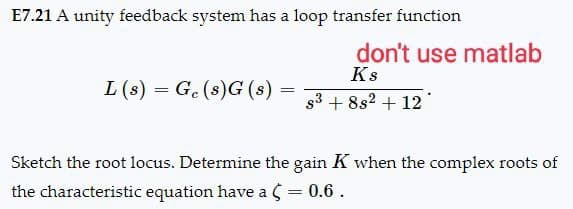 E7.21 A unity feedback system has a loop transfer function
don't use matlab
Ks
=====
L(s) Ge(s)G(s):
==========
83 +882 +12
Sketch the root locus. Determine the gain K when the complex roots of
the characteristic equation have a (= 0.6.