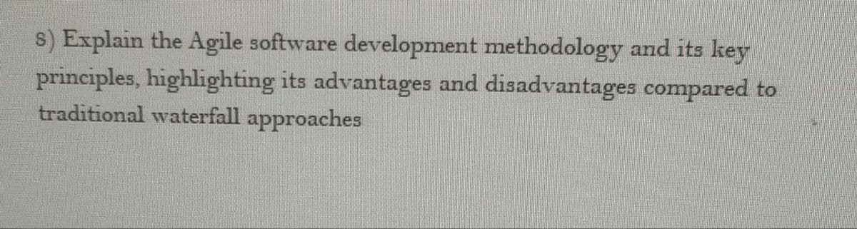 s) Explain the Agile software development methodology and its key
principles, highlighting its advantages and disadvantages compared to
traditional waterfall approaches