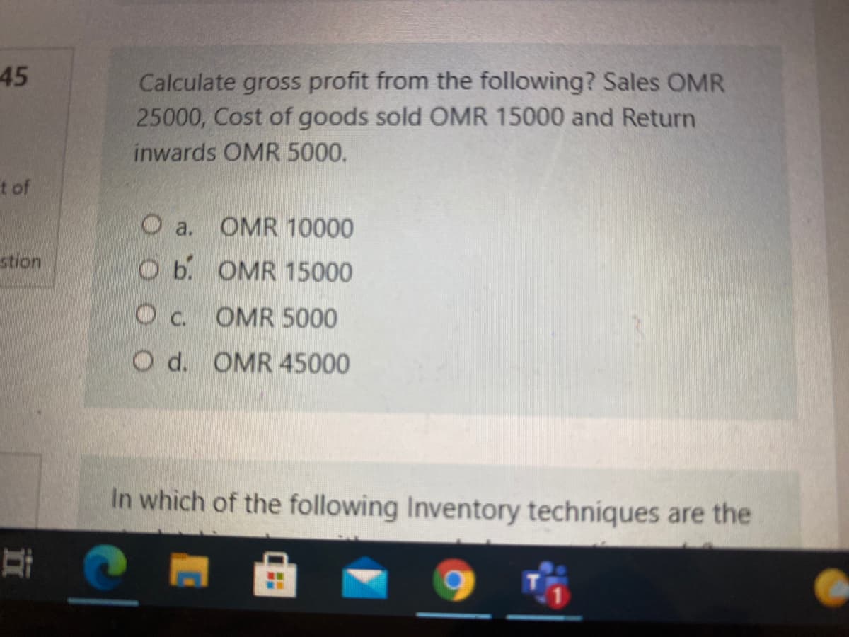 45
Calculate gross profit from the following? Sales OMR
25000, Cost of goods sold OMR 15000 and Return
inwards OMR 5000.
t of
O a.
OMR 10000
stion
O b. OMR 15000
O c. OMR 5000
O d. OMR 45000
In which of the following Inventory techniques are the
立
