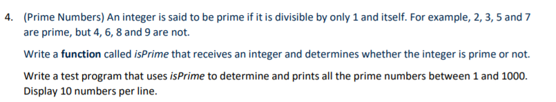 4. (Prime Numbers) An integer is said to be prime if it is divisible by only 1 and itself. For example, 2, 3, 5 and 7
are prime, but 4, 6, 8 and 9 are not.
Write a function called isPrime that receives an integer and determines whether the integer is prime or not.
Write a test program that uses isPrime to determine and prints all the prime numbers between 1 and 1000.
Display 10 numbers per line.
