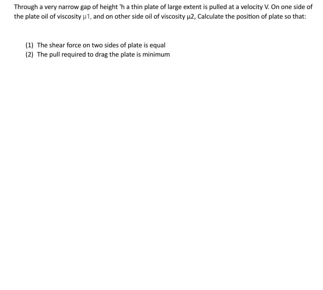 Through a very narrow gap of height 'h a thin plate of large extent is pulled at a velocity V. On one side of
the plate oil of viscosity μ1, and on other side oil of viscosity μ2, Calculate the position of plate so that:
(1) The shear force on two sides of plate is equal
(2) The pull required to drag the plate is minimum