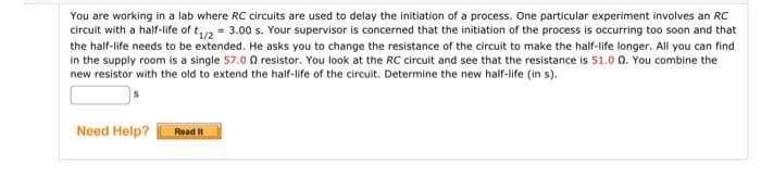 You are working in a lab where RC circuits are used to delay the initiation of a process. One particular experiment involves an RC
circuit with a half-life of t₁/2 = 3.00 s. Your supervisor is concerned that the initiation of the process is occurring too soon and that
the half-life needs to be extended. He asks you to change the resistance of the circuit to make the half-life longer. All you can find
in the supply room is a single 57.00 resistor. You look at the RC circuit and see that the resistance is 51.00. You combine the
new resistor with the old to extend the half-life of the circuit. Determine the new half-life (in s).
Need Help?
Read It
