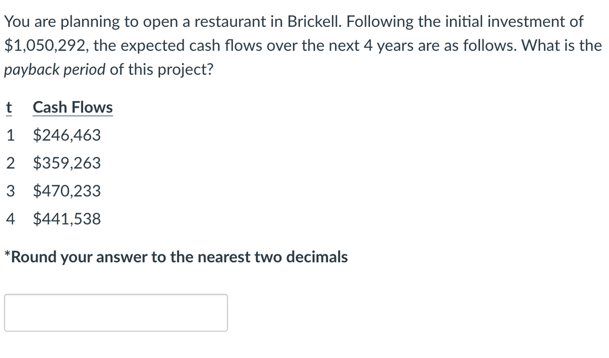 You are planning to open a restaurant in Brickell. Following the initial investment of
$1,050,292, the expected cash flows over the next 4 years are as follows. What is the
payback period of this project?
t Cash Flows
1 $246,463
2 $359,263
3 $470,233
4 $441,538
*Round your answer to the nearest two decimals