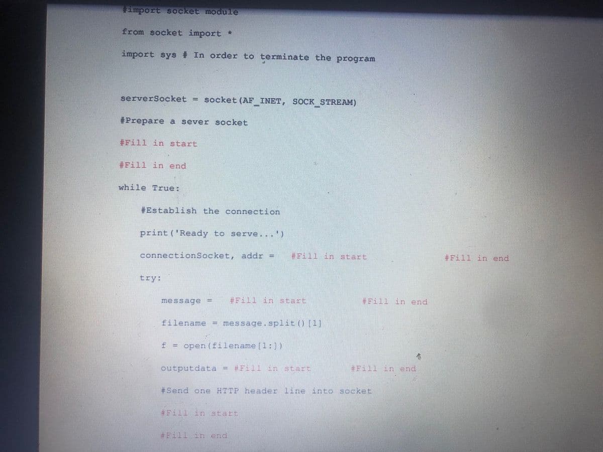 Fimport Socket module
from socket import *
import sys # In order to terminate the program
serverSocket = socket (AF INET, SOCK STREAM)
#Prepare a sever socket
#Fill in start
#Fill in end
while True:
#Establish the connection
print ('Ready to serve...')
connectionSocket, addr =
#Fill in start
#Fill in end
try:
message
#Fill in start
*Pill in end
filename = message.split() (1
F= open (filename (1:)
outputdata
Fill3
start
#Fill inend
+Send one HTTP header line into socket
1111111 atart
