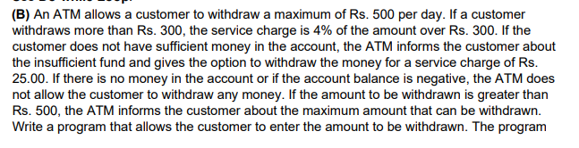 (B) An ATM allows a customer to withdraw a maximum of Rs. 500 per day. If a customer
withdraws more than Rs. 300, the service charge is 4% of the amount over Rs. 300. If the
customer does not have sufficient money in the account, the ATM informs the customer about
the insufficient fund and gives the option to withdraw the money for a service charge of Rs.
25.00. If there is no money in the account or if the account balance is negative, the ATM does
not allow the customer to withdraw any money. If the amount to be withdrawn is greater than
Rs. 500, the ATM informs the customer about the maximum amount that can be withdrawn.
Write a program that allows the customer to enter the amount to be withdrawn. The program
