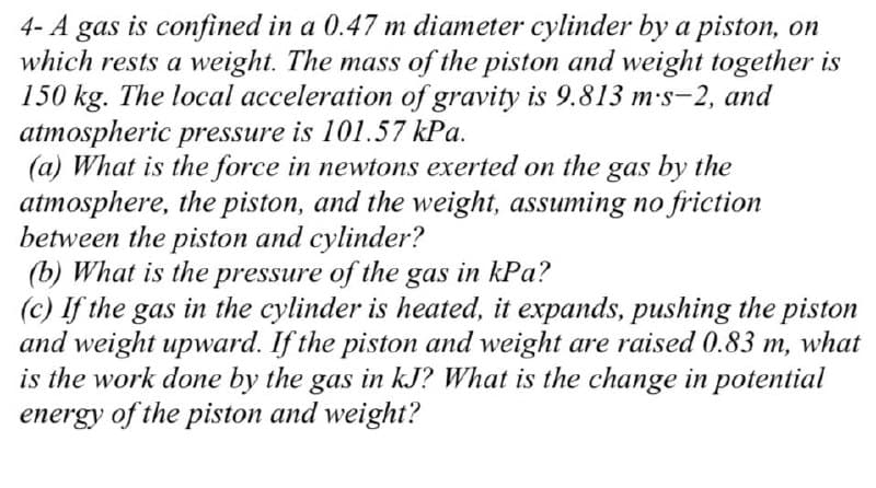 4- A gas is confined in a 0.47 m diameter cylinder by a piston, on
which rests a weight. The mass of the piston and weight together is
150 kg. The local acceleration of gravity is 9.813 m.s-2, and
atmospheric pressure is 101.57 kPa.
(a) What is the force in newtons exerted on the gas by the
atmosphere, the piston, and the weight, assuming no friction
between the piston and cylinder?
(b) What is the pressure of the gas in kPa?
(c) If the gas in the cylinder is heated, it expands, pushing the piston
and weight upward. If the piston and weight are raised 0.83 m, what
is the work done by the gas in kJ? What is the change in potential
energy of the piston and weight?